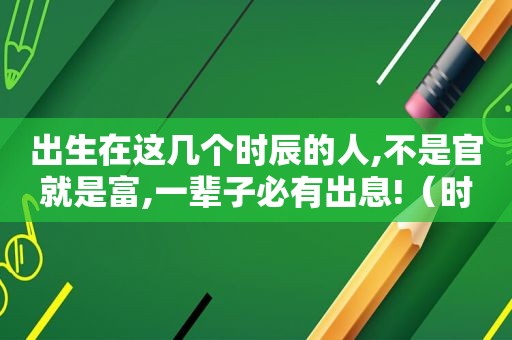出生在这几个时辰的人,不是官就是富,一辈子必有出息!（时辰出生时间）