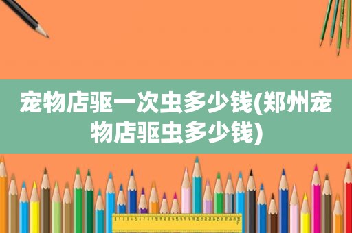 宠物店驱一次虫多少钱(郑州宠物店驱虫多少钱)
