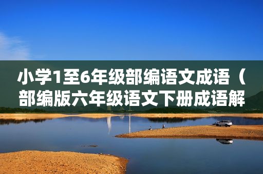 小学1至6年级部编语文成语（部编版六年级语文下册成语解释）