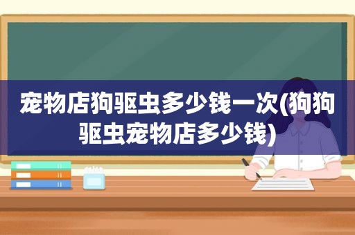 宠物店狗驱虫多少钱一次(狗狗驱虫宠物店多少钱)