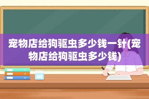 宠物店给狗驱虫多少钱一针(宠物店给狗驱虫多少钱)