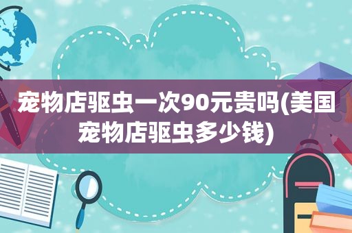 宠物店驱虫一次90元贵吗(美国宠物店驱虫多少钱)