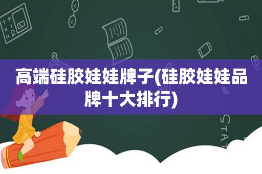 高端硅胶娃娃牌子(硅胶娃娃品牌十大排行)