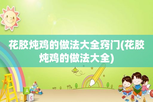 花胶炖鸡的做法大全窍门(花胶炖鸡的做法大全)