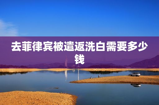 去菲律宾被遣返洗白需要多少钱 去菲律宾被遣返洗白需要多少钱