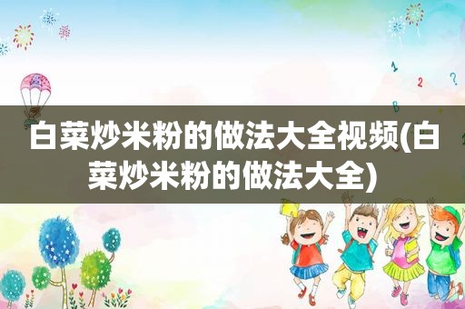 白菜炒米粉的做法大全视频(白菜炒米粉的做法大全)