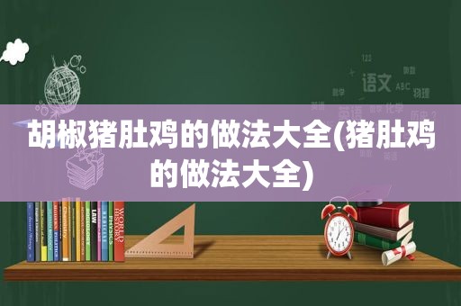 胡椒猪肚鸡的做法大全(猪肚鸡的做法大全)