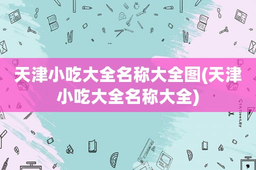 天津小吃大全名称大全图(天津小吃大全名称大全)