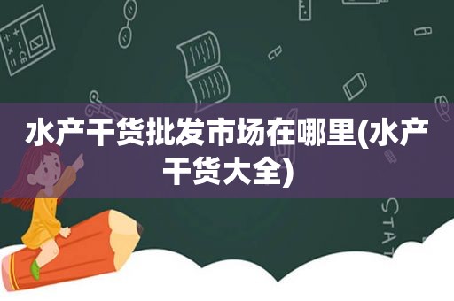 水产干货批发市场在哪里(水产干货大全)