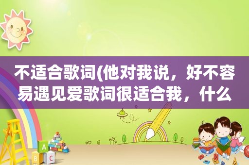 不适合歌词(他对我说，好不容易遇见爱歌词很适合我，什么意思)