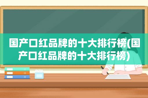 国产口红品牌的十大排行榜(国产口红品牌的十大排行榜)