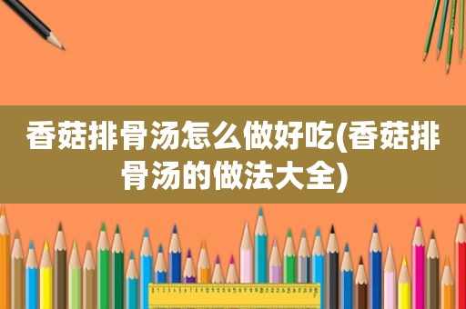 香菇排骨汤怎么做好吃(香菇排骨汤的做法大全)