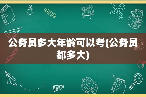 公务员多大年龄可以考(公务员都多大)