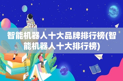 智能机器人十大品牌排行榜(智能机器人十大排行榜)