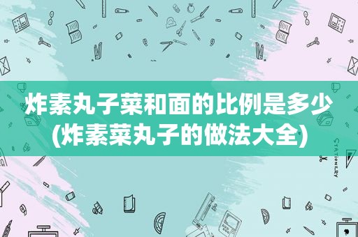 炸素丸子菜和面的比例是多少(炸素菜丸子的做法大全)