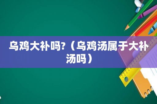 乌鸡大补吗?（乌鸡汤属于大补汤吗）