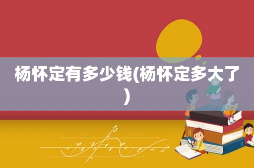 杨怀定有多少钱(杨怀定多大了)