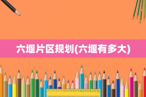 六堰片区规划(六堰有多大)