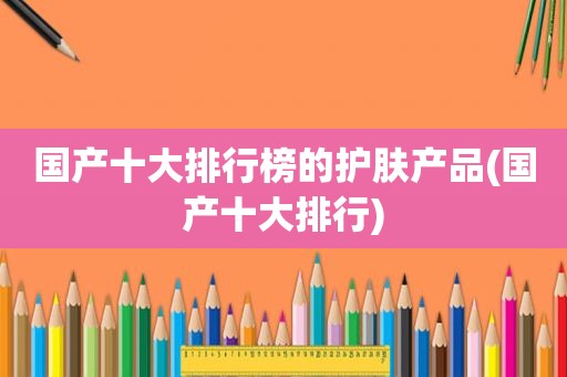 国产十大排行榜的护肤产品(国产十大排行)