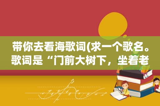 带你去看海歌词(求一个歌名。歌词是“门前大树下，坐着老人与小孩，老人对我说，我想带你去看海。”)