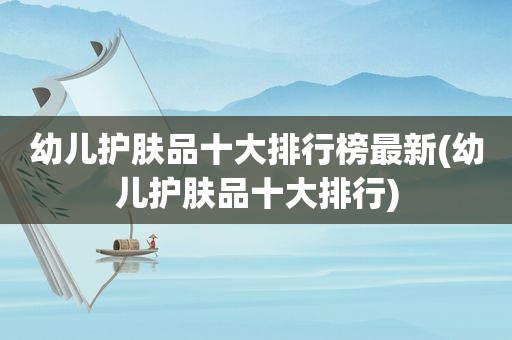 幼儿护肤品十大排行榜最新(幼儿护肤品十大排行)