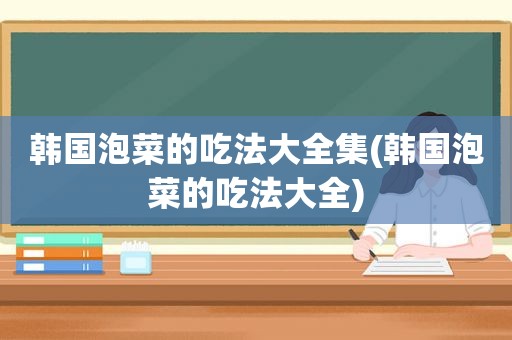 韩国泡菜的吃法大全集(韩国泡菜的吃法大全)