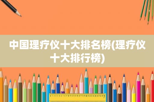 中国理疗仪十大排名榜(理疗仪十大排行榜)