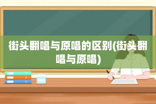 街头翻唱与原唱的区别(街头翻唱与原唱)