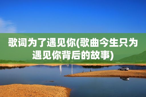 歌词为了遇见你(歌曲今生只为遇见你背后的故事)