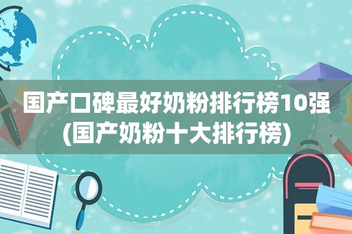 国产口碑最好奶粉排行榜10强(国产奶粉十大排行榜)