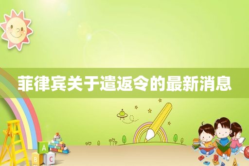 菲律宾关于遣返令的最新消息 菲律宾关于遣返令的最新消息