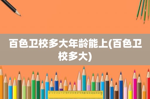 百色卫校多大年龄能上(百色卫校多大)