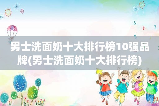 男士洗面奶十大排行榜10强品牌(男士洗面奶十大排行榜)