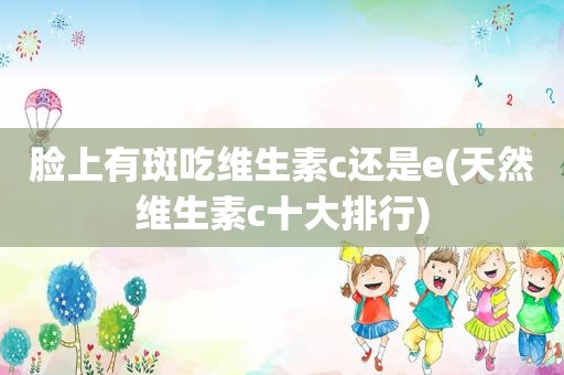 脸上有斑吃维生素c还是e(天然维生素c十大排行)