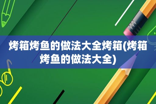 烤箱烤鱼的做法大全烤箱(烤箱烤鱼的做法大全)