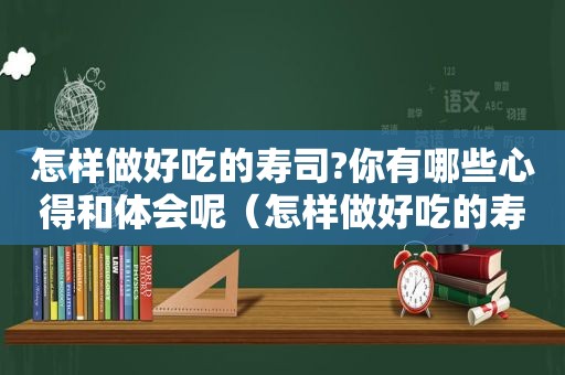 怎样做好吃的寿司?你有哪些心得和体会呢（怎样做好吃的寿司?你有哪些心得和体会和感受）
