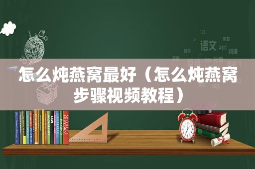 怎么炖燕窝最好（怎么炖燕窝步骤视频教程）