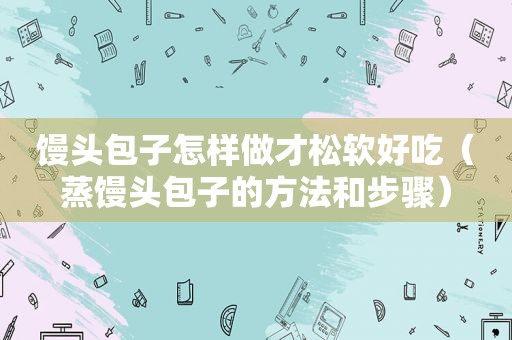 馒头包子怎样做才松软好吃（蒸馒头包子的方法和步骤）