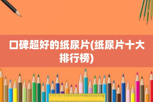 口碑超好的纸尿片(纸尿片十大排行榜)