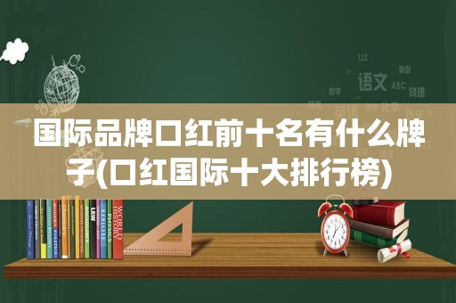 国际品牌口红前十名有什么牌子(口红国际十大排行榜)