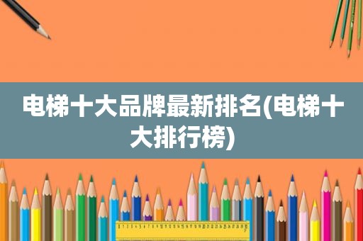 电梯十大品牌最新排名(电梯十大排行榜)