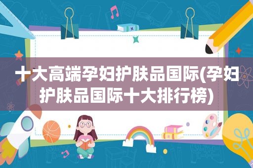 十大高端孕妇护肤品国际(孕妇护肤品国际十大排行榜)