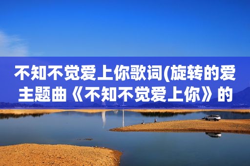 不知不觉爱上你歌词(旋转的爱主题曲《不知不觉爱上你》的歌词)