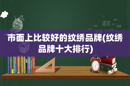 市面上比较好的纹绣品牌(纹绣品牌十大排行)