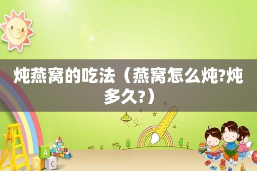 炖燕窝的吃法（燕窝怎么炖?炖多久?）