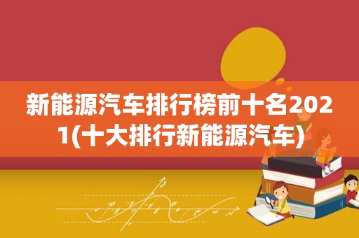 新能源汽车排行榜前十名2021(十大排行新能源汽车)