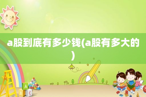 a股到底有多少钱(a股有多大的)