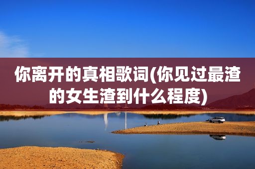 你离开的真相歌词(你见过最渣的女生渣到什么程度)