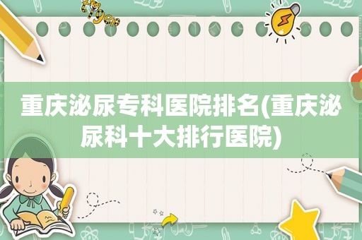 重庆泌尿专科医院排名(重庆泌尿科十大排行医院)