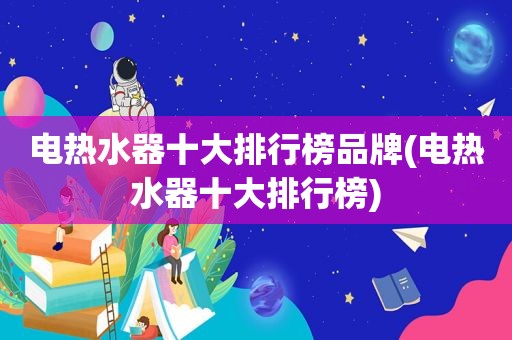 电热水器十大排行榜品牌(电热水器十大排行榜)